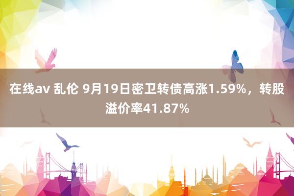 在线av 乱伦 9月19日密卫转债高涨1.59%，转股溢价率41.87%