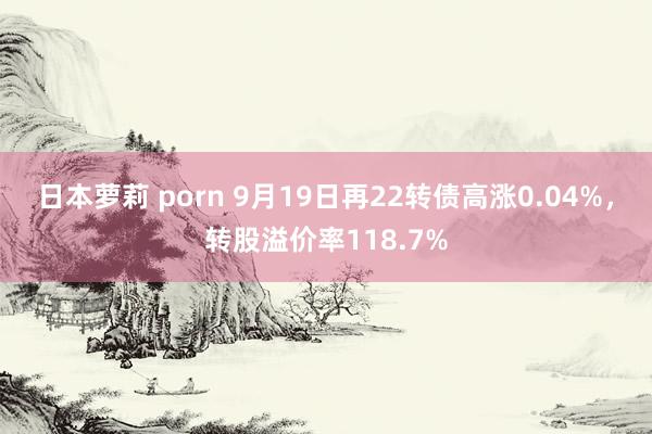 日本萝莉 porn 9月19日再22转债高涨0.04%，转股溢价率118.7%