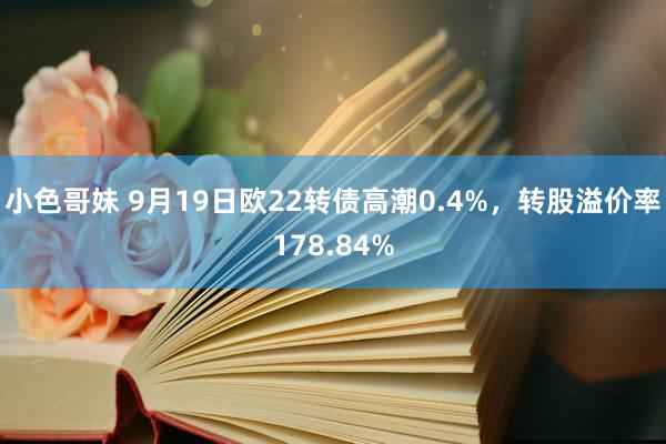 小色哥妹 9月19日欧22转债高潮0.4%，转股溢价率178.84%