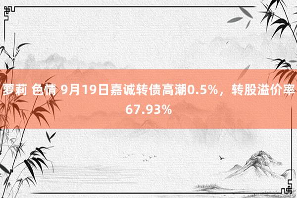 萝莉 色情 9月19日嘉诚转债高潮0.5%，转股溢价率67.93%