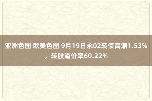 亚洲色图 欧美色图 9月19日永02转债高潮1.53%，转股溢价率60.22%