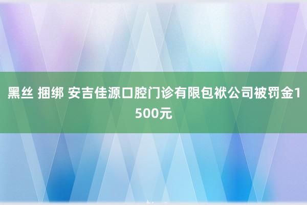 黑丝 捆绑 安吉佳源口腔门诊有限包袱公司被罚金1500元