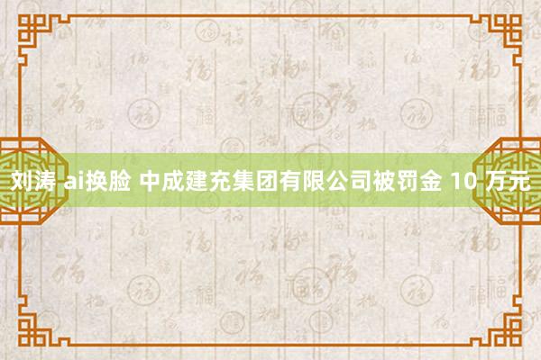 刘涛 ai换脸 中成建充集团有限公司被罚金 10 万元