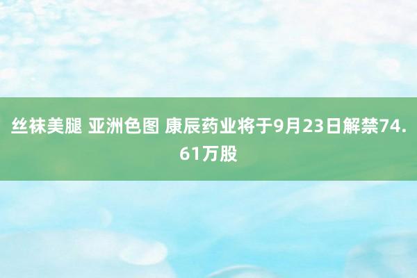 丝袜美腿 亚洲色图 康辰药业将于9月23日解禁74.61万股