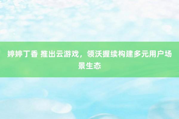 婷婷丁香 推出云游戏，领沃握续构建多元用户场景生态