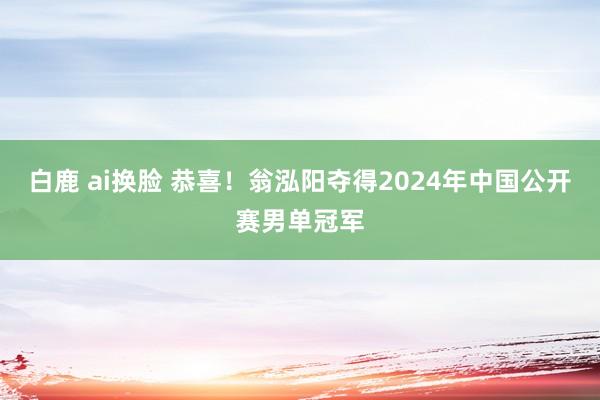 白鹿 ai换脸 恭喜！翁泓阳夺得2024年中国公开赛男单冠军