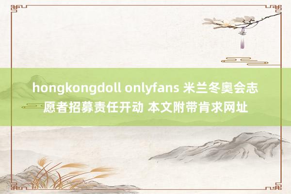 hongkongdoll onlyfans 米兰冬奥会志愿者招募责任开动 本文附带肯求网址