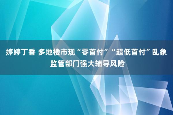 婷婷丁香 多地楼市现“零首付”“超低首付”乱象 监管部门强大辅导风险