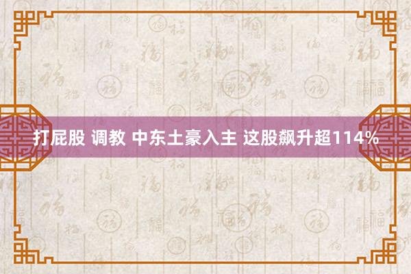 打屁股 调教 中东土豪入主 这股飙升超114%