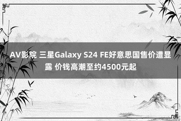 AV影院 三星Galaxy S24 FE好意思国售价遭显露 价钱高潮至约4500元起