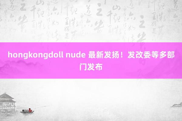 hongkongdoll nude 最新发扬！发改委等多部门发布