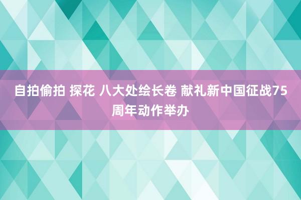 自拍偷拍 探花 八大处绘长卷 献礼新中国征战75周年动作举办