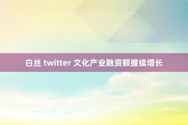 白丝 twitter 文化产业融资额握续增长