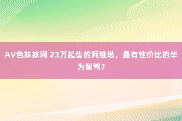 AV色妹妹网 23万起售的阿维塔，最有性价比的华为智驾？