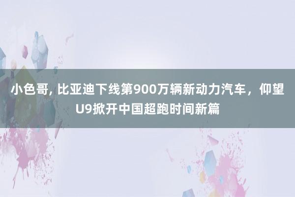 小色哥， 比亚迪下线第900万辆新动力汽车，仰望U9掀开中国超跑时间新篇