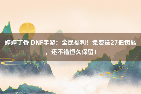 婷婷丁香 DNF手游：全民福利！免费送27把钥匙，还不错恒久保留！