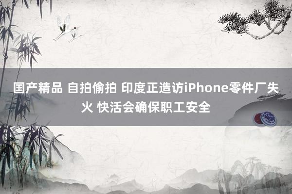 国产精品 自拍偷拍 印度正造访iPhone零件厂失火 快活会确保职工安全