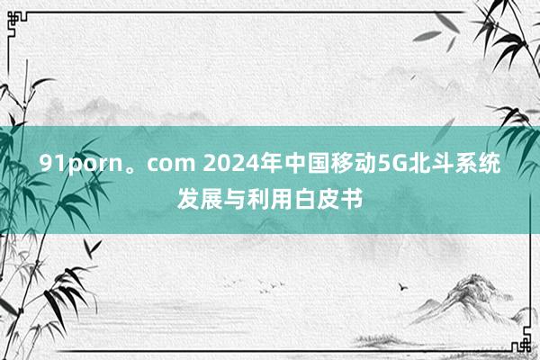 91porn。com 2024年中国移动5G北斗系统发展与利用白皮书