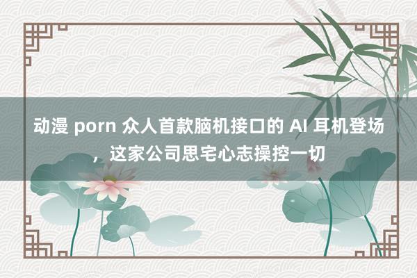 动漫 porn 众人首款脑机接口的 AI 耳机登场，这家公司思宅心志操控一切