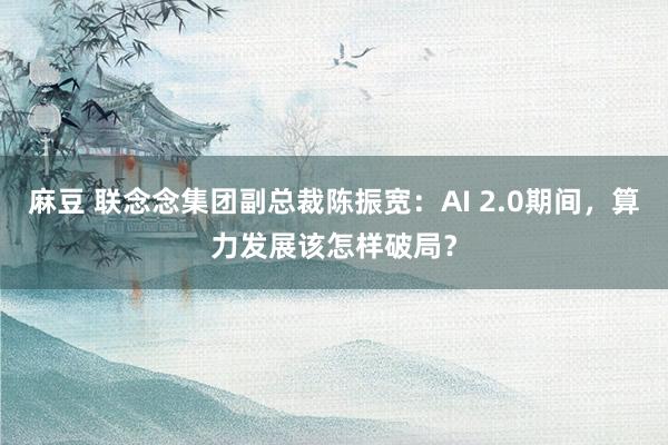 麻豆 联念念集团副总裁陈振宽：AI 2.0期间，算力发展该怎样破局？