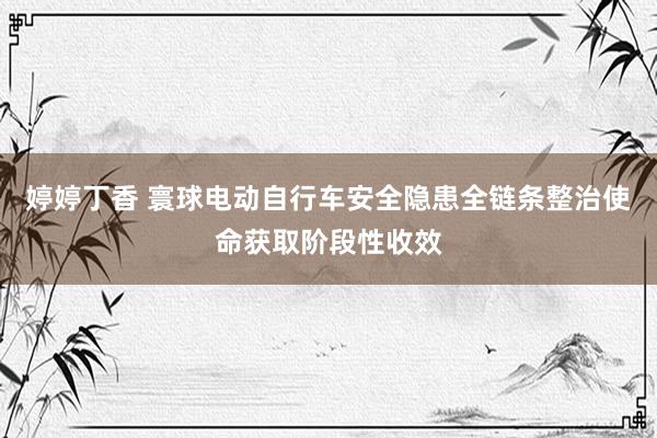 婷婷丁香 寰球电动自行车安全隐患全链条整治使命获取阶段性收效