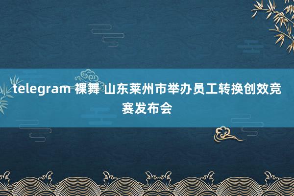 telegram 裸舞 山东莱州市举办员工转换创效竞赛发布会