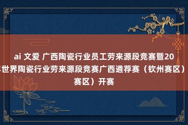 ai 文爱 广西陶瓷行业员工劳来源段竞赛暨2024年世界陶瓷行业劳来源段竞赛广西遴荐赛（钦州赛区）开赛