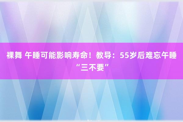 裸舞 午睡可能影响寿命！教导：55岁后难忘午睡“三不要”