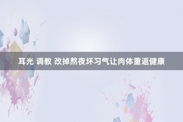 耳光 调教 改掉熬夜坏习气让肉体重返健康