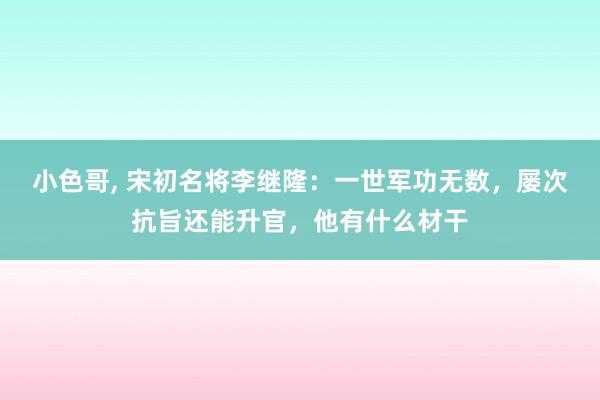 小色哥， 宋初名将李继隆：一世军功无数，屡次抗旨还能升官，他有什么材干