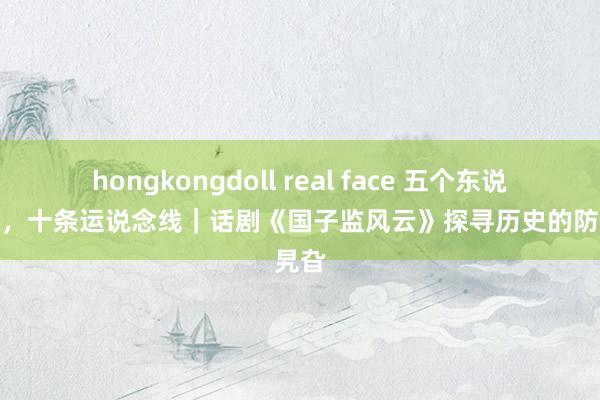 hongkongdoll real face 五个东说念主物，十条运说念线｜话剧《国子监风云》探寻历史的防碍旯旮