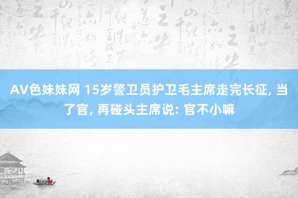 AV色妹妹网 15岁警卫员护卫毛主席走完长征， 当了官， 再碰头主席说: 官不小嘛