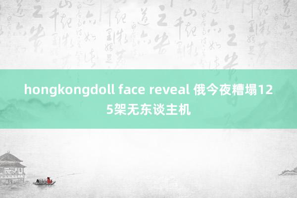 hongkongdoll face reveal 俄今夜糟塌125架无东谈主机