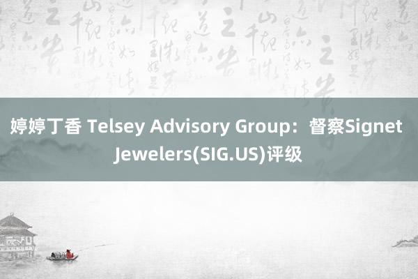 婷婷丁香 Telsey Advisory Group：督察Signet Jewelers(SIG.US)评级