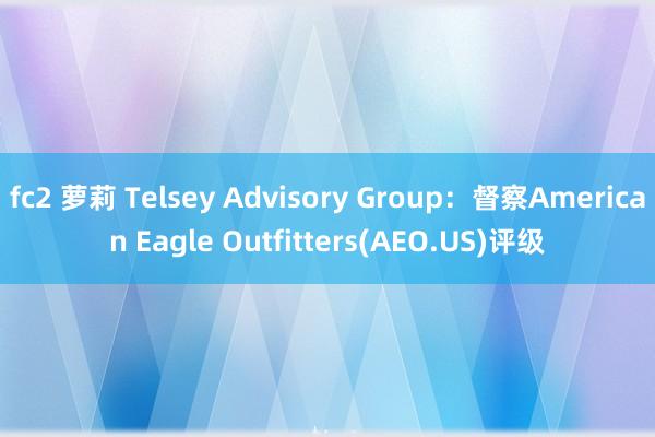 fc2 萝莉 Telsey Advisory Group：督察American Eagle Outfitters(AEO.US)评级