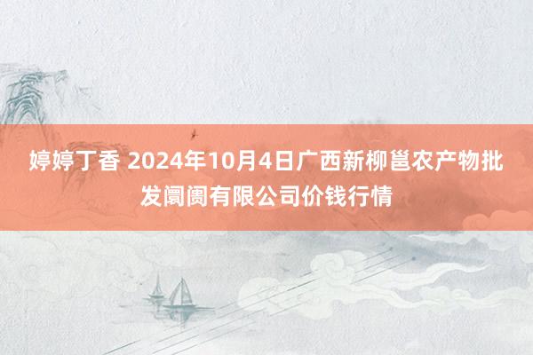 婷婷丁香 2024年10月4日广西新柳邕农产物批发阛阓有限公司价钱行情