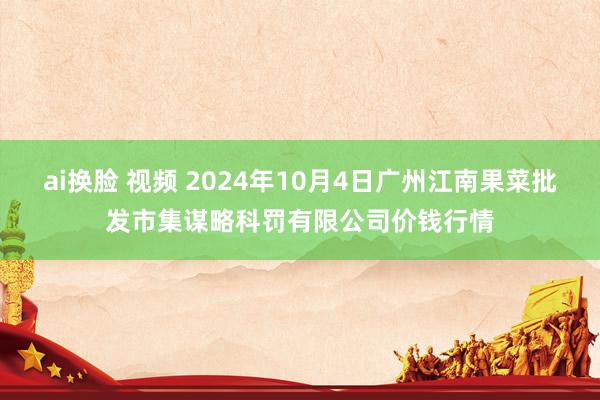 ai换脸 视频 2024年10月4日广州江南果菜批发市集谋略科罚有限公司价钱行情