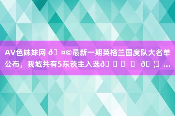 AV色妹妹网 🤩最新一期英格兰国度队大名单公布，我城共有5东谈主入选👇 	 🦁...