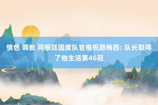 情色 调教 阿根廷国度队官推祝愿梅西: 队长取得了他生活第46冠