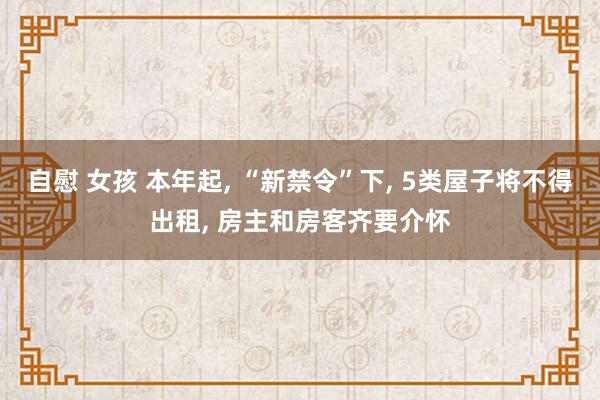 自慰 女孩 本年起， “新禁令”下， 5类屋子将不得出租， 房主和房客齐要介怀