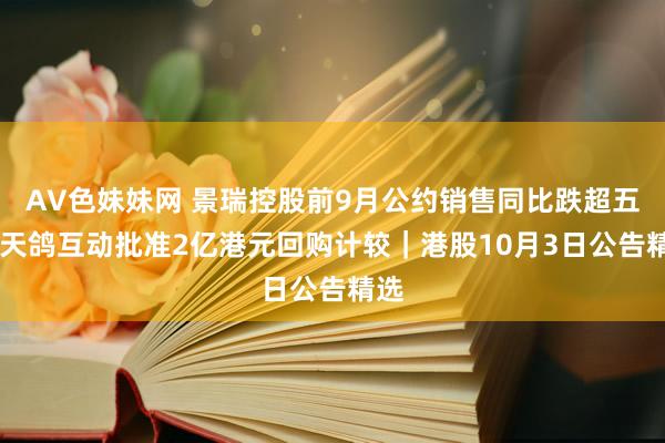 AV色妹妹网 景瑞控股前9月公约销售同比跌超五成 天鸽互动批准2亿港元回购计较｜港股10月3日公告精选