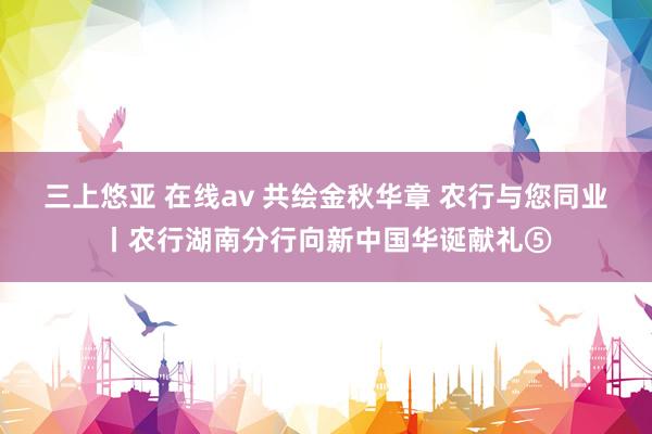 三上悠亚 在线av 共绘金秋华章 农行与您同业丨农行湖南分行向新中国华诞献礼⑤