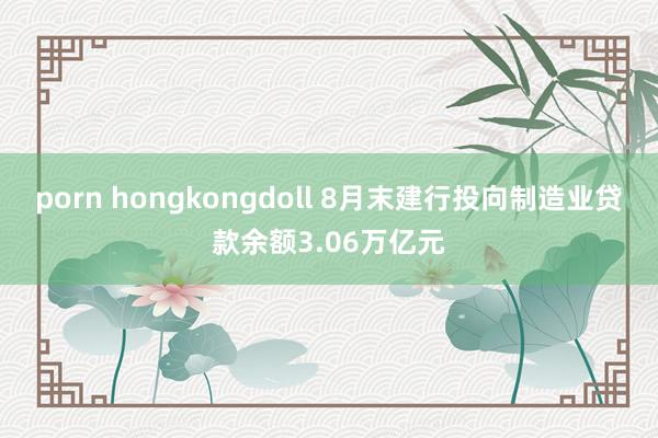 porn hongkongdoll 8月末建行投向制造业贷款余额3.06万亿元