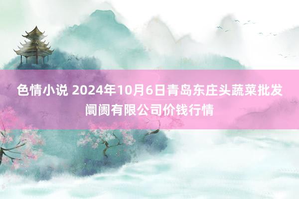 色情小说 2024年10月6日青岛东庄头蔬菜批发阛阓有限公司价钱行情