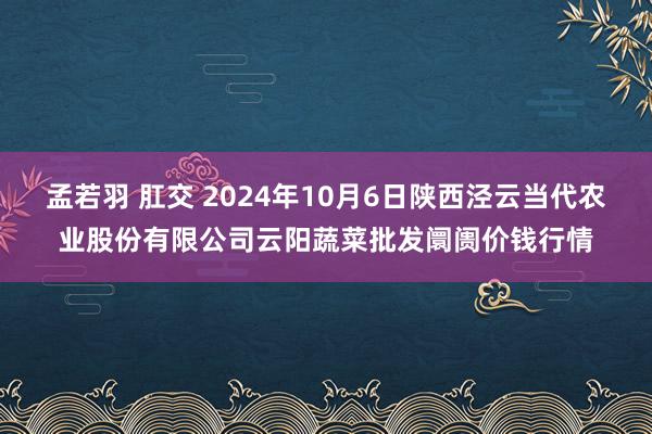 孟若羽 肛交 2024年10月6日陕西泾云当代农业股份有限公司云阳蔬菜批发阛阓价钱行情