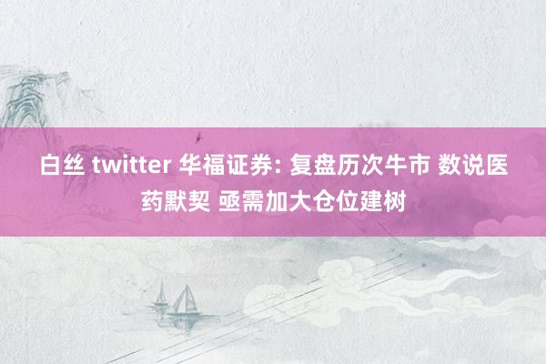 白丝 twitter 华福证券: 复盘历次牛市 数说医药默契 亟需加大仓位建树