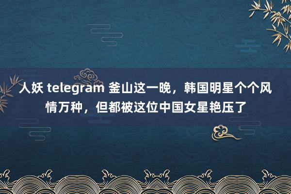 人妖 telegram 釜山这一晚，韩国明星个个风情万种，但都被这位中国女星艳压了