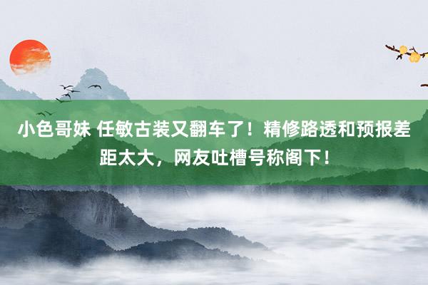 小色哥妹 任敏古装又翻车了！精修路透和预报差距太大，网友吐槽号称阁下！