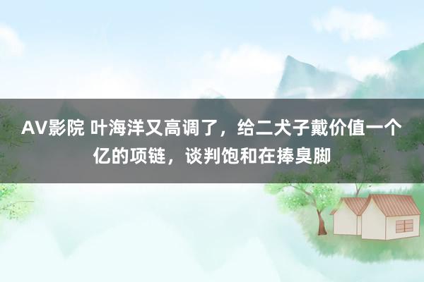 AV影院 叶海洋又高调了，给二犬子戴价值一个亿的项链，谈判饱和在捧臭脚