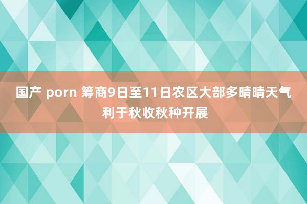 国产 porn 筹商9日至11日农区大部多晴晴天气 利于秋收秋种开展